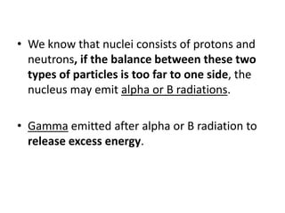 • We know that nuclei consists of protons and
  neutrons, if the balance between these two
  types of particles is too far to one side, the
  nucleus may emit alpha or B radiations.

• Gamma emitted after alpha or B radiation to
  release excess energy.
 