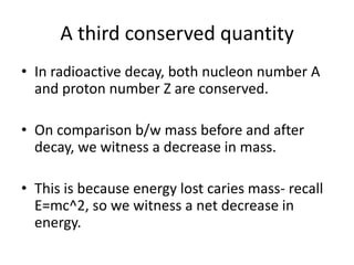 A third conserved quantity
• In radioactive decay, both nucleon number A
  and proton number Z are conserved.

• On comparison b/w mass before and after
  decay, we witness a decrease in mass.

• This is because energy lost caries mass- recall
  E=mc^2, so we witness a net decrease in
  energy.
 