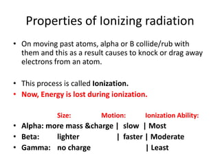 Properties of Ionizing radiation
• On moving past atoms, alpha or B collide/rub with
  them and this as a result causes to knock or drag away
  electrons from an atom.

• This process is called Ionization.
• Now, Energy is lost during ionization.

             Size:        Motion:      Ionization Ability:
• Alpha: more mass &charge | slow | Most
• Beta:    lighter         | faster | Moderate
• Gamma: no charge                  | Least
 