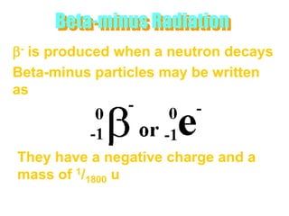 Beta-minus Radiation
b- is produced when a neutron decays
Beta-minus particles may be written
as



They have a negative charge and a
mass of 1/1800 u
 