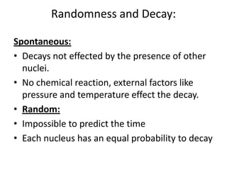 Randomness and Decay:

Spontaneous:
• Decays not effected by the presence of other
  nuclei.
• No chemical reaction, external factors like
  pressure and temperature effect the decay.
• Random:
• Impossible to predict the time
• Each nucleus has an equal probability to decay
 