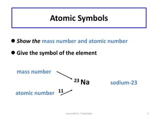 Atomic Symbols

 Show the mass number and atomic number
 Give the symbol of the element


  mass number
                          23 Na              sodium-23
 atomic number 11


                    LecturePLUS Timberlake               5
 