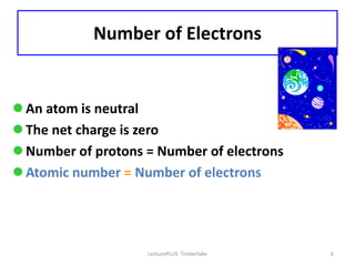 Number of Electrons


 An atom is neutral
 The net charge is zero
 Number of protons = Number of electrons
 Atomic number = Number of electrons




                    LecturePLUS Timberlake   6
 