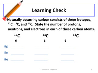 Learning Check
 Naturally occurring carbon consists of three isotopes,
 12C, 13C, and 14C. State the number of protons,

 neutrons, and electrons in each of these carbon atoms.
     12C               13C                          14C
     6                   6                     6
#p _______       _______                      _______
#n _______       _______                      _______
#e _______       _______                      _______

                     LecturePLUS Timberlake               9
 