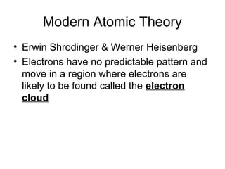 Modern Atomic Theory
• Erwin Shrodinger & Werner Heisenberg
• Electrons have no predictable pattern and
  move in a region where electrons are
  likely to be found called the electron
  cloud
 