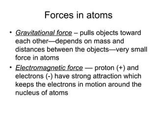 Forces in atoms
• Gravitational force – pulls objects toward
  each other—depends on mass and
  distances between the objects—very small
  force in atoms
• Electromagnetic force –– proton (+) and
  electrons (-) have strong attraction which
  keeps the electrons in motion around the
  nucleus of atoms
 