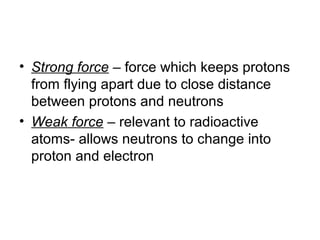 • Strong force – force which keeps protons
  from flying apart due to close distance
  between protons and neutrons
• Weak force – relevant to radioactive
  atoms- allows neutrons to change into
  proton and electron
 
