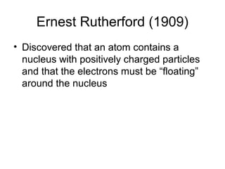 Ernest Rutherford (1909)
• Discovered that an atom contains a
  nucleus with positively charged particles
  and that the electrons must be “floating”
  around the nucleus
 