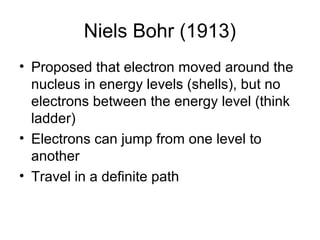 Niels Bohr (1913)
• Proposed that electron moved around the
  nucleus in energy levels (shells), but no
  electrons between the energy level (think
  ladder)
• Electrons can jump from one level to
  another
• Travel in a definite path
 