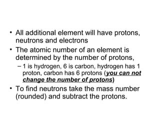 • All additional element will have protons,
  neutrons and electrons
• The atomic number of an element is
  determined by the number of protons,
  – 1 is hydrogen, 6 is carbon, hydrogen has 1
    proton, carbon has 6 protons (you can not
    change the number of protons)
• To find neutrons take the mass number
  (rounded) and subtract the protons.
 