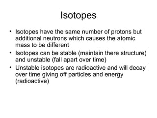 Isotopes
• Isotopes have the same number of protons but
  additional neutrons which causes the atomic
  mass to be different
• Isotopes can be stable (maintain there structure)
  and unstable (fall apart over time)
• Unstable isotopes are radioactive and will decay
  over time giving off particles and energy
  (radioactive)
 