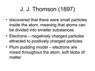 J. J. Thomson (1897)
• discovered that there were small particles
  inside the atom, meaning that atoms can
  be divided into smaller substances
• Electrons – negatively charged particles
  attracted to positively charged particles
• Plum pudding model – electrons are
  mixed throughout the atom, soft blobs of
  matter
 