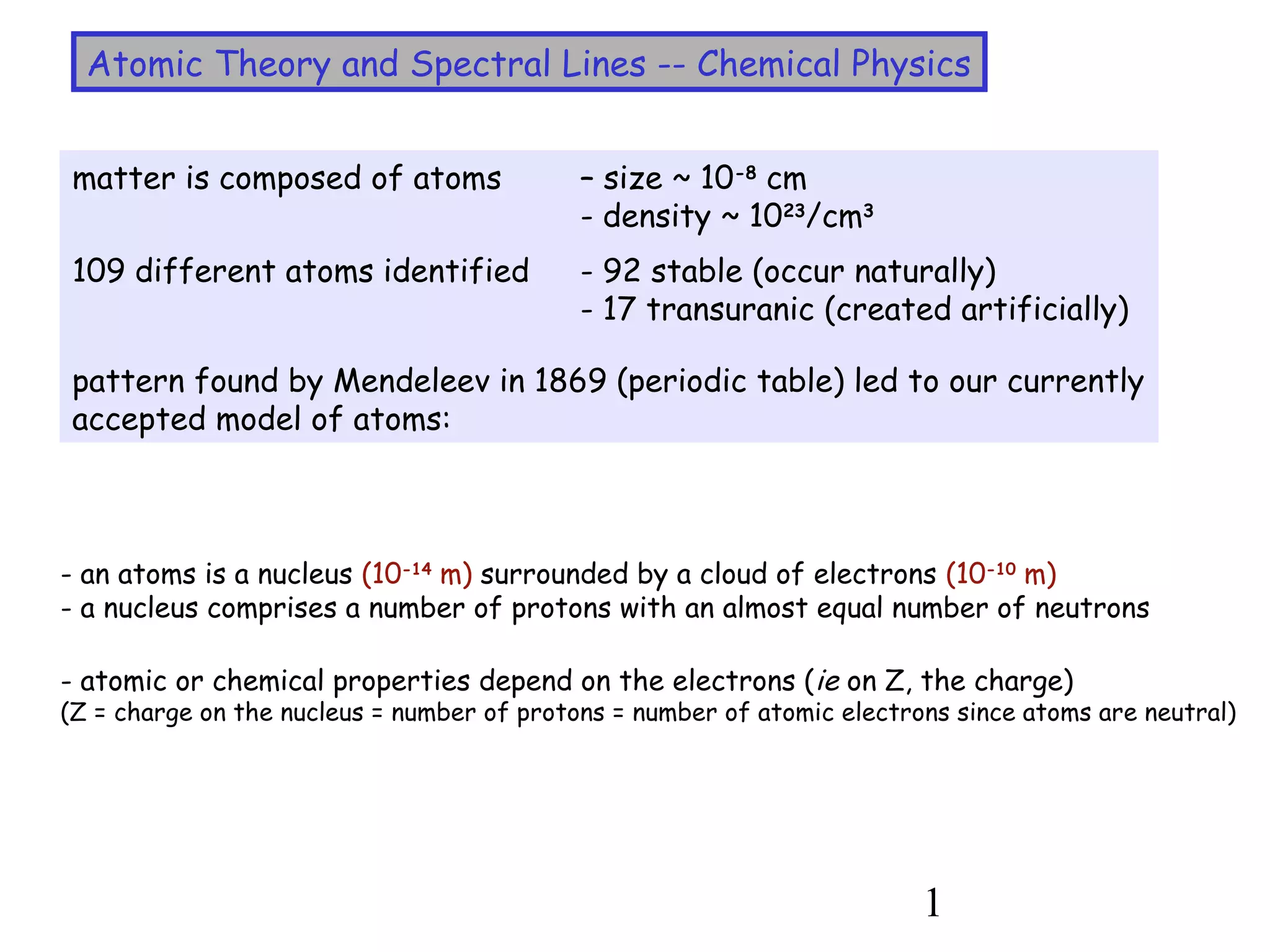 1
Atomic Theory and Spectral Lines -- Chemical Physics
matter is composed of atoms – size ~ 10-8
cm
- density ~ 1023
/cm3
109 different atoms identified - 92 stable (occur naturally)
- 17 transuranic (created artificially)
pattern found by Mendeleev in 1869 (periodic table) led to our currently
accepted model of atoms:
- an atoms is a nucleus (10-14
m) surrounded by a cloud of electrons (10-10
m)
- a nucleus comprises a number of protons with an almost equal number of neutrons
- atomic or chemical properties depend on the electrons (ie on Z, the charge)
(Z = charge on the nucleus = number of protons = number of atomic electrons since atoms are neutral)
 