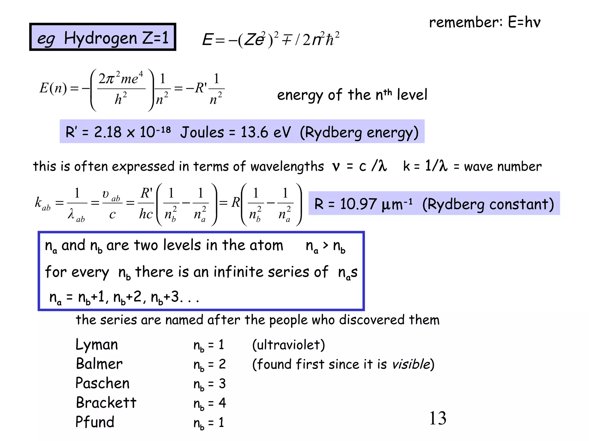 13
eg Hydrogen Z=1
222
42
1
'
12
)(
n
R
nh
me
nE −=





−=
π
energy of the nth
level
R’ = 2.18 x 10-18
Joules = 13.6 eV (Rydberg energy)
this is often expressed in terms of wavelengths ν = c /λ k = 1/λ = wave number






−=





−=== 2222
1111'1
abab
ab
ab
ab
nn
R
nnhc
R
c
k
υ
λ
R = 10.97 µm-1
(Rydberg constant)
na and nb are two levels in the atom na > nb
for every nb there is an infinite series of nas
na = nb+1, nb+2, nb+3. . .
the series are named after the people who discovered them
Lyman nb = 1 (ultraviolet)
Balmer nb = 2 (found first since it is visible)
Paschen nb = 3
Brackett nb = 4
Pfund nb = 1
remember: E=hν
2222
2/)( hnmZeE −=
 