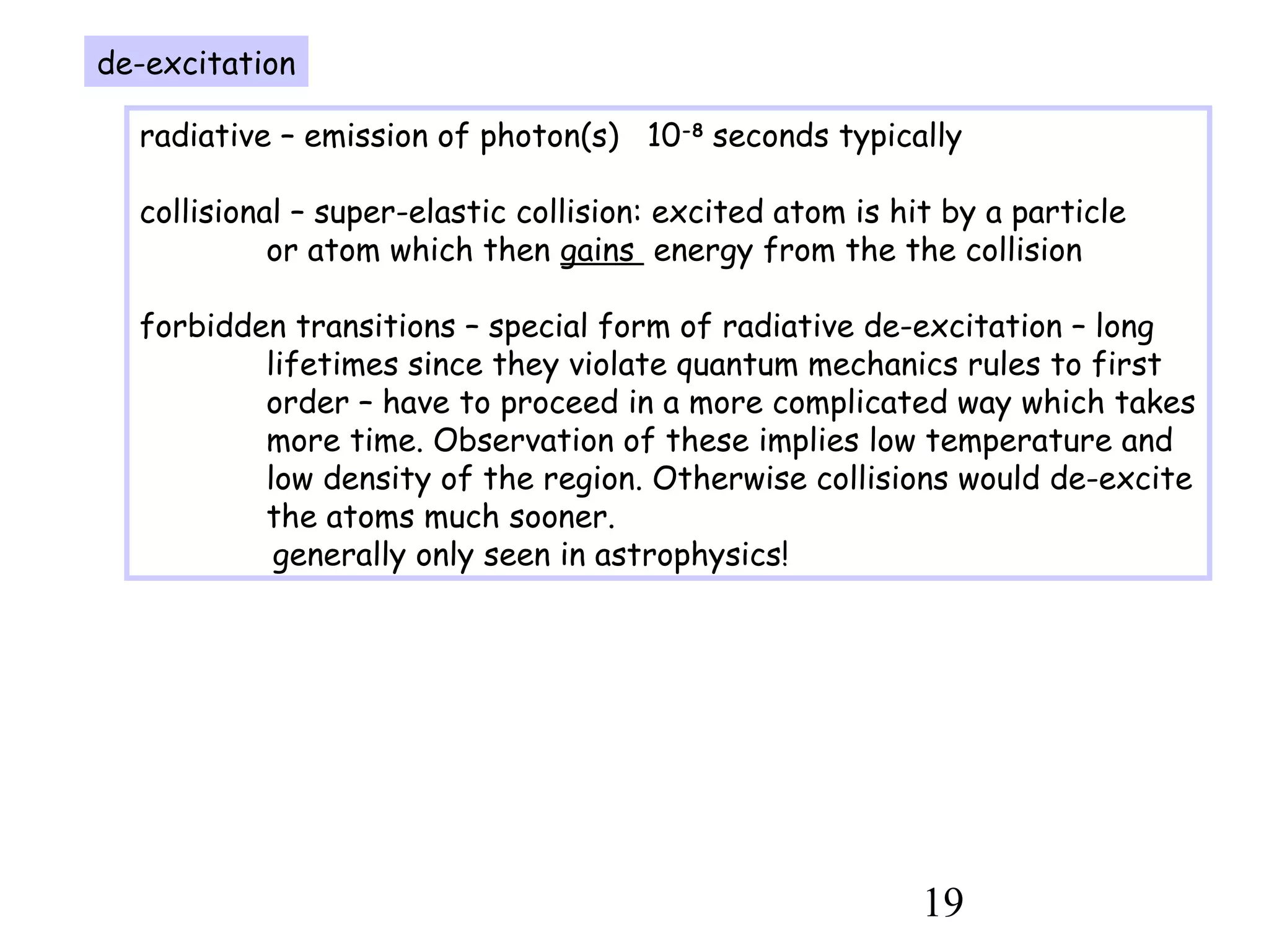 19
de-excitation
radiative – emission of photon(s) 10-8
seconds typically
collisional – super-elastic collision: excited atom is hit by a particle
or atom which then gains energy from the the collision
forbidden transitions – special form of radiative de-excitation – long
lifetimes since they violate quantum mechanics rules to first
order – have to proceed in a more complicated way which takes
more time. Observation of these implies low temperature and
low density of the region. Otherwise collisions would de-excite
the atoms much sooner.
generally only seen in astrophysics!
 