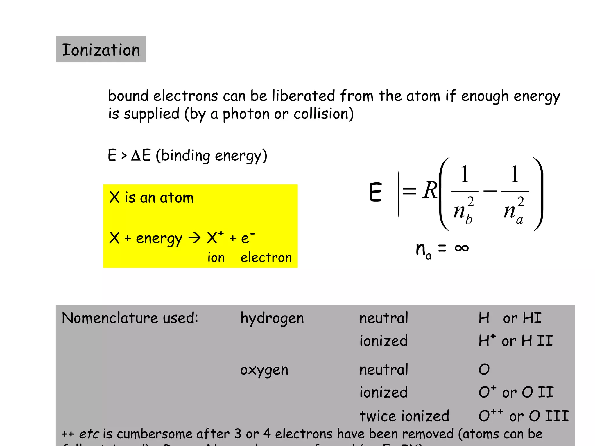 20






−=





−=== 2222
1111'1
abab
ab
ab
ab
nn
R
nnhc
R
c
k
υ
λ
Ionization
bound electrons can be liberated from the atom if enough energy
is supplied (by a photon or collision)
E > ∆E (binding energy)
X is an atom
X + energy  X+
+ e-
ion electron
Nomenclature used: hydrogen neutral H or HI
ionized H+
or H II
oxygen neutral O
ionized O+
or O II
twice ionized O++
or O III
++ etc is cumbersome after 3 or 4 electrons have been removed (atoms can be
E
na = ∞
 