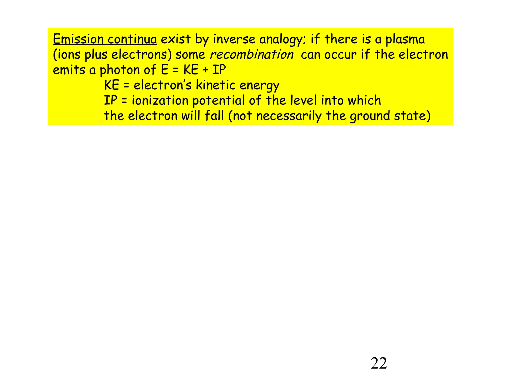 22
Emission continua exist by inverse analogy; if there is a plasma
(ions plus electrons) some recombination can occur if the electron
emits a photon of E = KE + IP
KE = electron’s kinetic energy
IP = ionization potential of the level into which
the electron will fall (not necessarily the ground state)
 