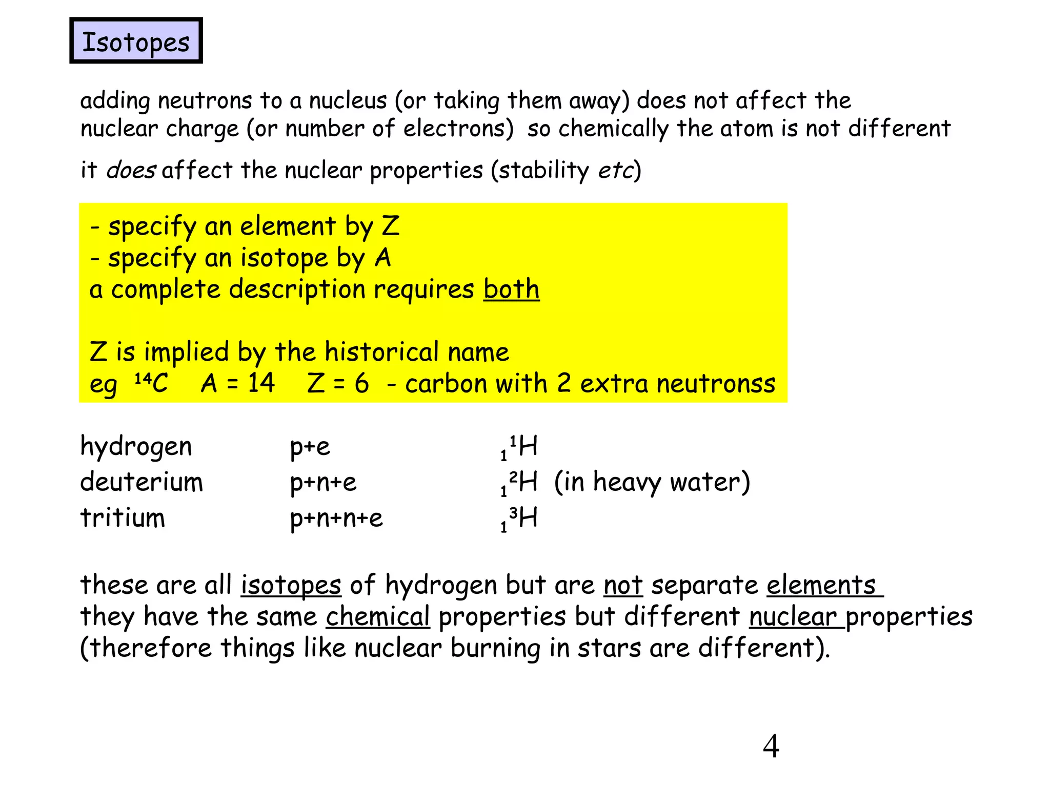 4
adding neutrons to a nucleus (or taking them away) does not affect the
nuclear charge (or number of electrons) so chemically the atom is not different
it does affect the nuclear properties (stability etc)
Isotopes
- specify an element by Z
- specify an isotope by A
a complete description requires both
Z is implied by the historical name
eg 14
C A = 14 Z = 6 - carbon with 2 extra neutronss
hydrogen p+e 1
1
H
deuterium p+n+e 1
2
H (in heavy water)
tritium p+n+n+e 1
3
H
these are all isotopes of hydrogen but are not separate elements
they have the same chemical properties but different nuclear properties
(therefore things like nuclear burning in stars are different).
 
