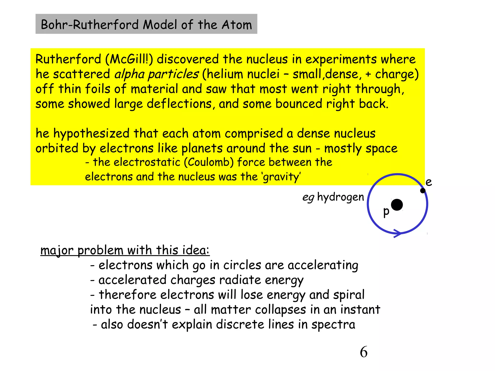 6
Bohr-Rutherford Model of the Atom
Rutherford (McGill!) discovered the nucleus in experiments where
he scattered alpha particles (helium nuclei – small,dense, + charge)
off thin foils of material and saw that most went right through,
some showed large deflections, and some bounced right back.
he hypothesized that each atom comprised a dense nucleus
orbited by electrons like planets around the sun - mostly space
- the electrostatic (Coulomb) force between the
electrons and the nucleus was the ‘gravity’
major problem with this idea:
- electrons which go in circles are accelerating
- accelerated charges radiate energy
- therefore electrons will lose energy and spiral
into the nucleus – all matter collapses in an instant
- also doesn’t explain discrete lines in spectra
p
e
eg hydrogen
 