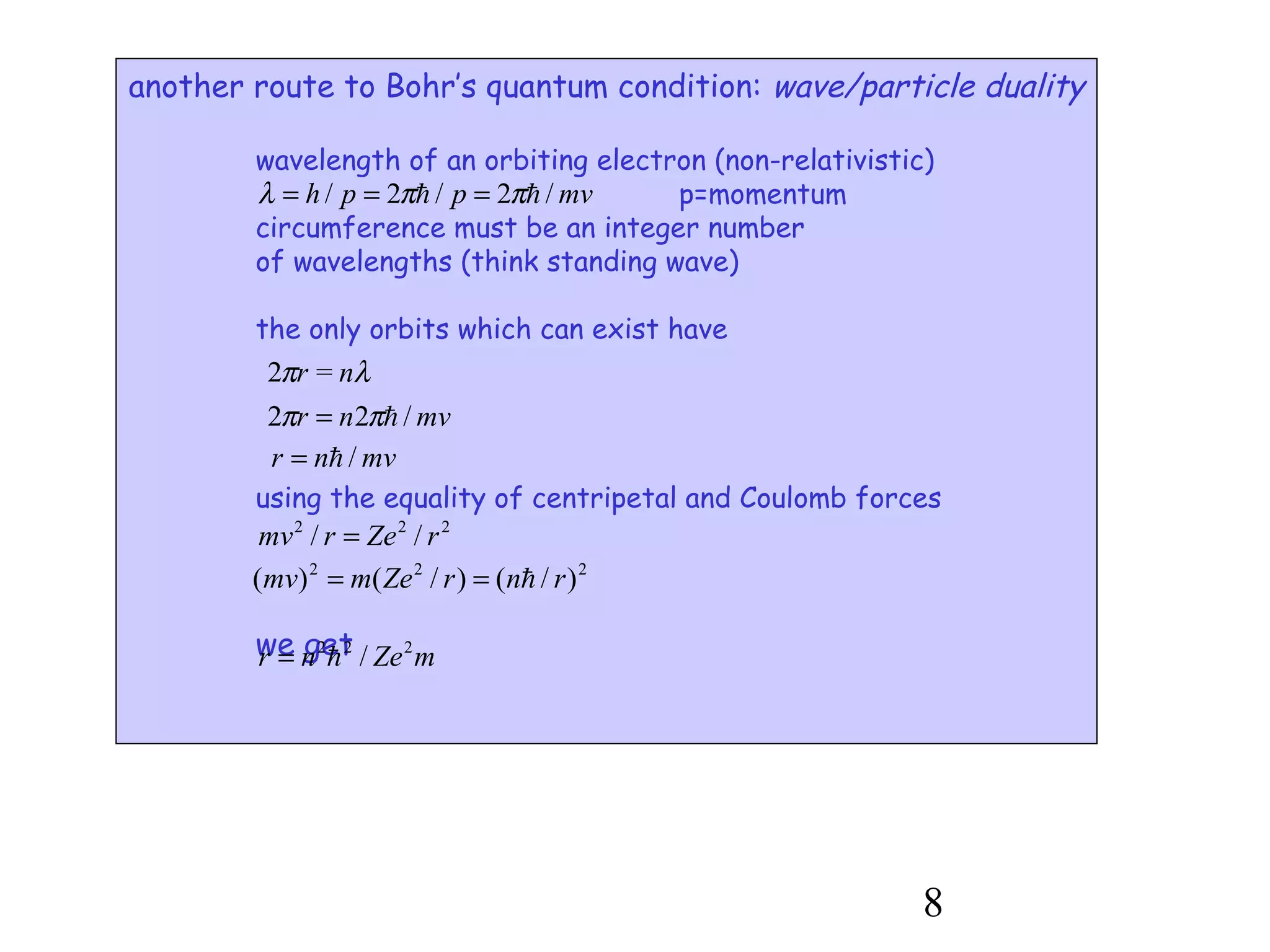 8
another route to Bohr’s quantum condition: wave/particle duality
wavelength of an orbiting electron (non-relativistic)
p=momentum
circumference must be an integer number
of wavelengths (think standing wave)
the only orbits which can exist have
using the equality of centripetal and Coulomb forces
we get
mvpph /2/2/ hh ππλ ===
λπ nr =2
mvnr /22 hππ =
mvnr /h=
222
// rZermv =
222
)/()/()( rnrZemmv h==
mZenr 222
/h=
 