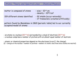 1
Atomic Theory and Spectral Lines -- Chemical Physics
matter is composed of atoms – size ~ 10-8
cm
- density ~ 1023
/cm3
109 different atoms identified - 92 stable (occur naturally)
- 17 transuranic (created artificially)
pattern found by Mendeleev in 1869 (periodic table) led to our currently
accepted model of atoms:
- an atoms is a nucleus (10-14
m) surrounded by a cloud of electrons (10-10
m)
- a nucleus comprises a number of protons with an almost equal number of neutrons
- atomic or chemical properties depend on the electrons (ie on Z, the charge)
(Z = charge on the nucleus = number of protons = number of atomic electrons since atoms are neutral)
 