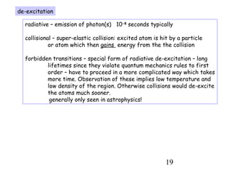 19
de-excitation
radiative – emission of photon(s) 10-8
seconds typically
collisional – super-elastic collision: excited atom is hit by a particle
or atom which then gains energy from the the collision
forbidden transitions – special form of radiative de-excitation – long
lifetimes since they violate quantum mechanics rules to first
order – have to proceed in a more complicated way which takes
more time. Observation of these implies low temperature and
low density of the region. Otherwise collisions would de-excite
the atoms much sooner.
generally only seen in astrophysics!
 