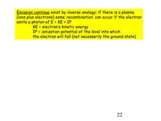 22
Emission continua exist by inverse analogy; if there is a plasma
(ions plus electrons) some recombination can occur if the electron
emits a photon of E = KE + IP
KE = electron’s kinetic energy
IP = ionization potential of the level into which
the electron will fall (not necessarily the ground state)
 