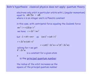 7
Bohr’s hypothesis: classical physics does not apply: quantum theory
electrons only orbit in particular orbits with L (angular momentum)
equal to
where n is an integer and h is Planck’s constant
in this case, with centripetal force equaling the Coulomb force
we have:
but so
solving for r we get:
is a constant for a given atom
is the principal quantum number
the radius of the orbit increases as the
square of the principal quantum number
hn∂nh/ =2
22
/)(/ reZermv =
22
/ mvZer =
mvrnL == h 22
)/()( rnmv h=
22
)//( rnmZer h=
)/(/)( 22222
mZenmZenr hh ==
mZe22
/h
n
π
 