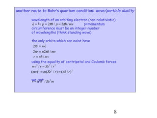8
another route to Bohr’s quantum condition: wave/particle duality
wavelength of an orbiting electron (non-relativistic)
p=momentum
circumference must be an integer number
of wavelengths (think standing wave)
the only orbits which can exist have
using the equality of centripetal and Coulomb forces
we get
mvpph /2/2/ hh ππλ ===
λπ nr =2
mvnr /22 hππ =
mvnr /h=
222
// rZermv =
222
)/()/()( rnrZemmv h==
mZenr 222
/h=
 