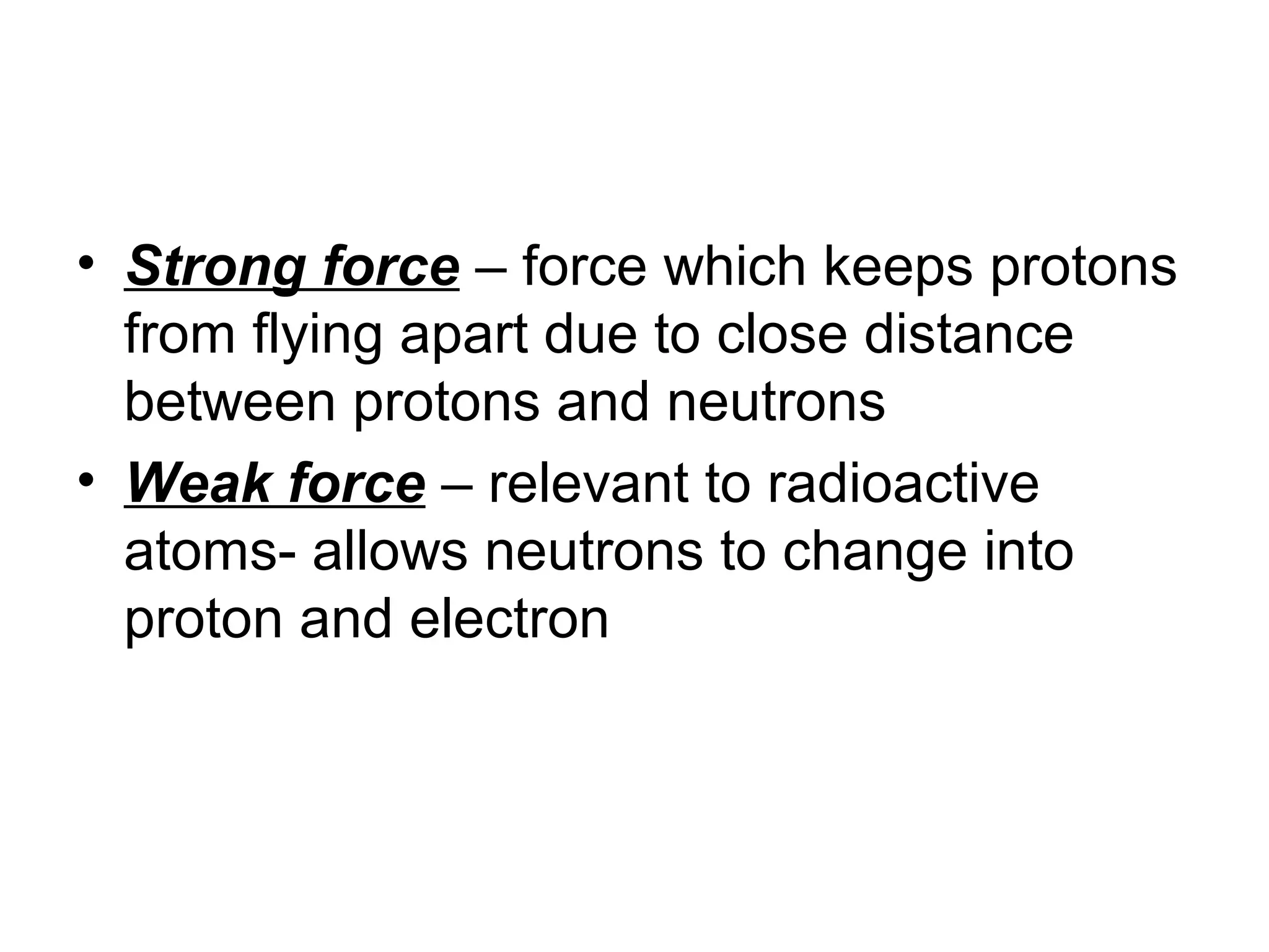 • Strong force – force which keeps protons
from flying apart due to close distance
between protons and neutrons
• Weak force – relevant to radioactive
atoms- allows neutrons to change into
proton and electron
 