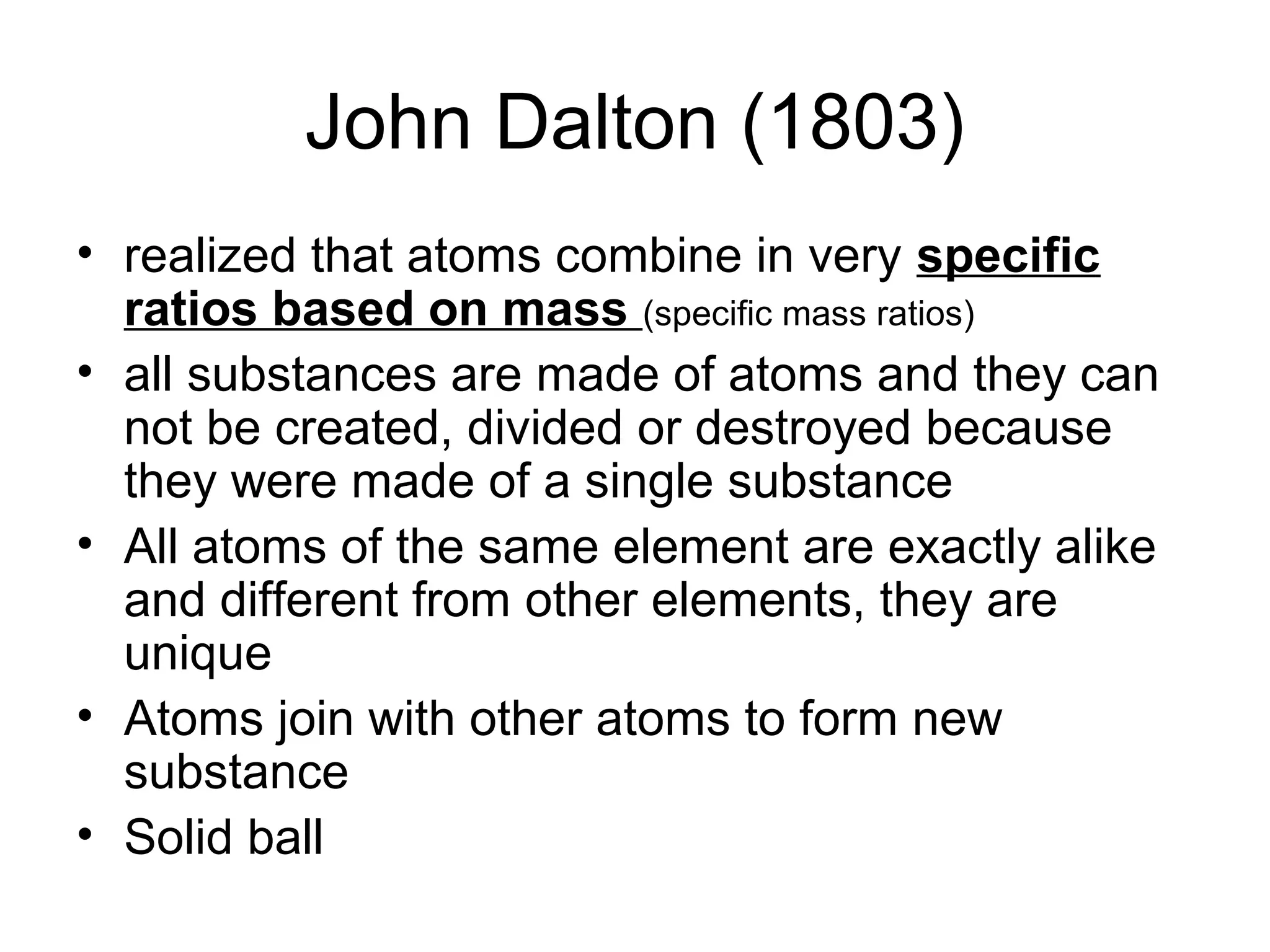John Dalton (1803)
• realized that atoms combine in very specific
ratios based on mass (specific mass ratios)
• all substances are made of atoms and they can
not be created, divided or destroyed because
they were made of a single substance
• All atoms of the same element are exactly alike
and different from other elements, they are
unique
• Atoms join with other atoms to form new
substance
• Solid ball
 