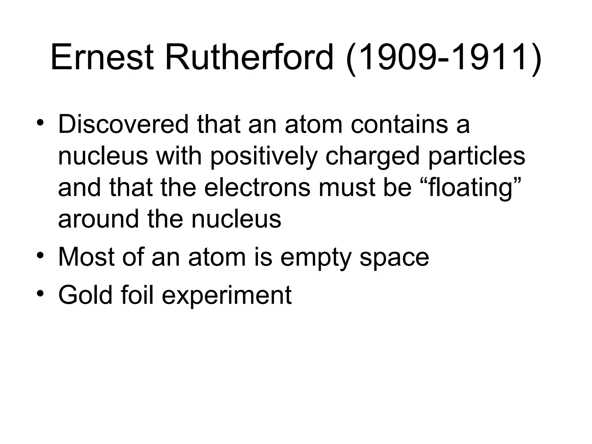 Ernest Rutherford (1909-1911)
• Discovered that an atom contains a
nucleus with positively charged particles
and that the electrons must be “floating”
around the nucleus
• Most of an atom is empty space
• Gold foil experiment
 