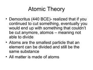 Atomic Theory
• Democritus (440 BCE)- realized that if you
continued to cut something, eventually you
would end up with something that couldn’t
be cut anymore, atomos – meaning not
able to divide
• Atoms are the smallest particle that an
element can be divided and still be the
same substance
• All matter is made of atoms
 