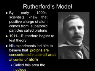  By early 1900s,
scientists knew that
positive charge of atom
comes from subatomic
particles called protons
 1911—Rutherford begins to
test theory
 His experiments led him to
believe that protons are
concentrated in a small area
at center of atom
 Called this area the
nucleus
 