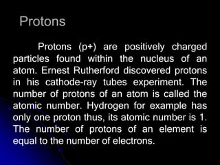 Protons
Protons (p+) are positively charged
particles found within the nucleus of an
atom. Ernest Rutherford discovered protons
in his cathode-ray tubes experiment. The
number of protons of an atom is called the
atomic number. Hydrogen for example has
only one proton thus, its atomic number is 1.
The number of protons of an element is
equal to the number of electrons.
 