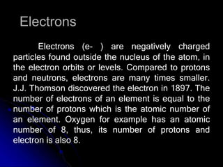 Electrons
Electrons (e- ) are negatively charged
particles found outside the nucleus of the atom, in
the electron orbits or levels. Compared to protons
and neutrons, electrons are many times smaller.
J.J. Thomson discovered the electron in 1897. The
number of electrons of an element is equal to the
number of protons which is the atomic number of
an element. Oxygen for example has an atomic
number of 8, thus, its number of protons and
electron is also 8.
 