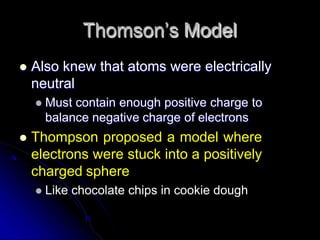 Thomson’s Model
 Also knew that atoms were electrically
neutral
 Must contain enough positive charge to
balance negative charge of electrons
 Thompson proposed a model where
electrons were stuck into a positively
charged sphere
 Like chocolate chips in cookie dough
 