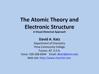 The Atomic Theory and 
Electronic Structure 
A Visual-Historical Approach 
David A. Katz 
Department of Chemistry 
Pima Community College 
Tucson, AZ U.S.A. 
Voice: 520-206-6044 Email: dkatz@pima.edu 
Web site: http://www.chymist.com 
 