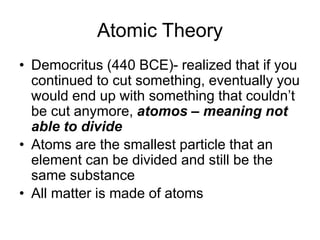 Atomic Theory
• Democritus (440 BCE)- realized that if you
continued to cut something, eventually you
would end up with something that couldn’t
be cut anymore, atomos – meaning not
able to divide
• Atoms are the smallest particle that an
element can be divided and still be the
same substance
• All matter is made of atoms
 