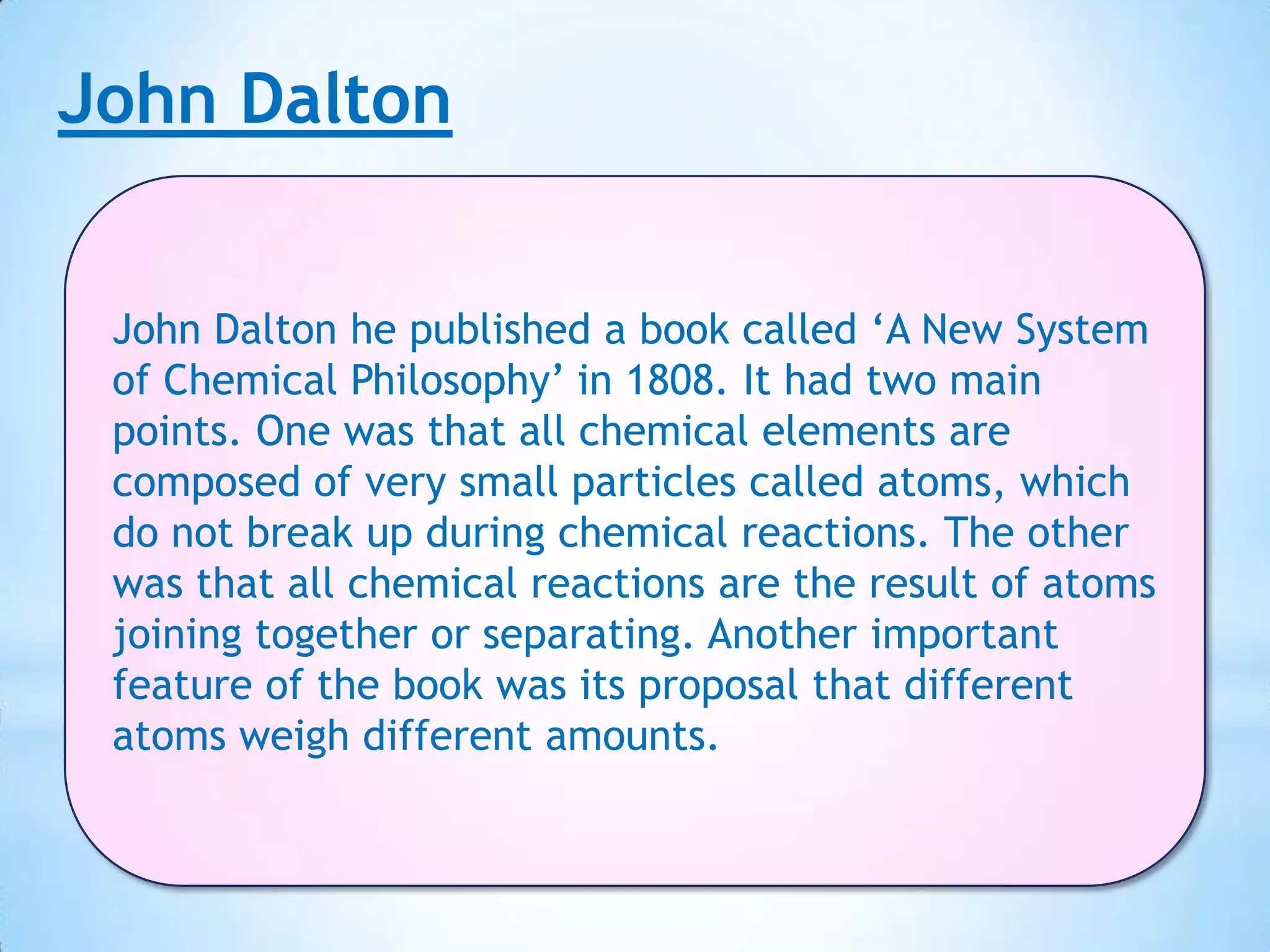 John Dalton


 John Dalton he published a book called ‘A New System
 of Chemical Philosophy’ in 1808. It had two main
 points. One was that all chemical elements are
 composed of very small particles called atoms, which
 do not break up during chemical reactions. The other
 was that all chemical reactions are the result of atoms
 joining together or separating. Another important
 feature of the book was its proposal that different
 atoms weigh different amounts.
 