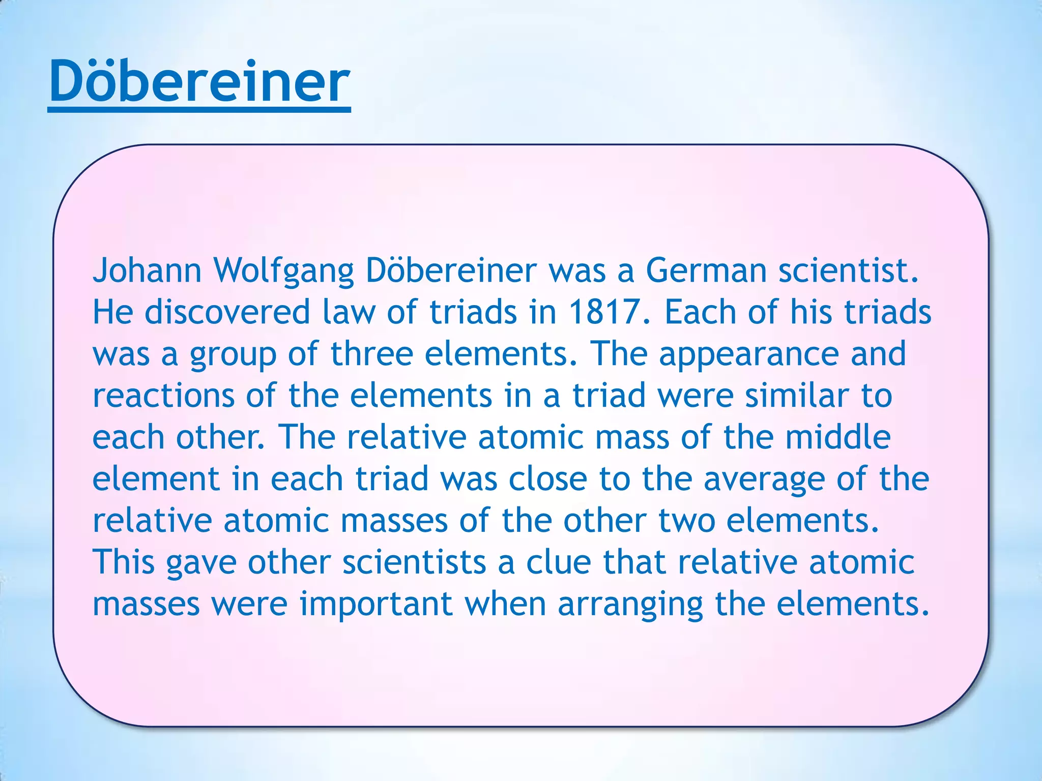 Döbereiner


 Johann Wolfgang Döbereiner was a German scientist.
 He discovered law of triads in 1817. Each of his triads
 was a group of three elements. The appearance and
 reactions of the elements in a triad were similar to
 each other. The relative atomic mass of the middle
 element in each triad was close to the average of the
 relative atomic masses of the other two elements.
 This gave other scientists a clue that relative atomic
 masses were important when arranging the elements.
 