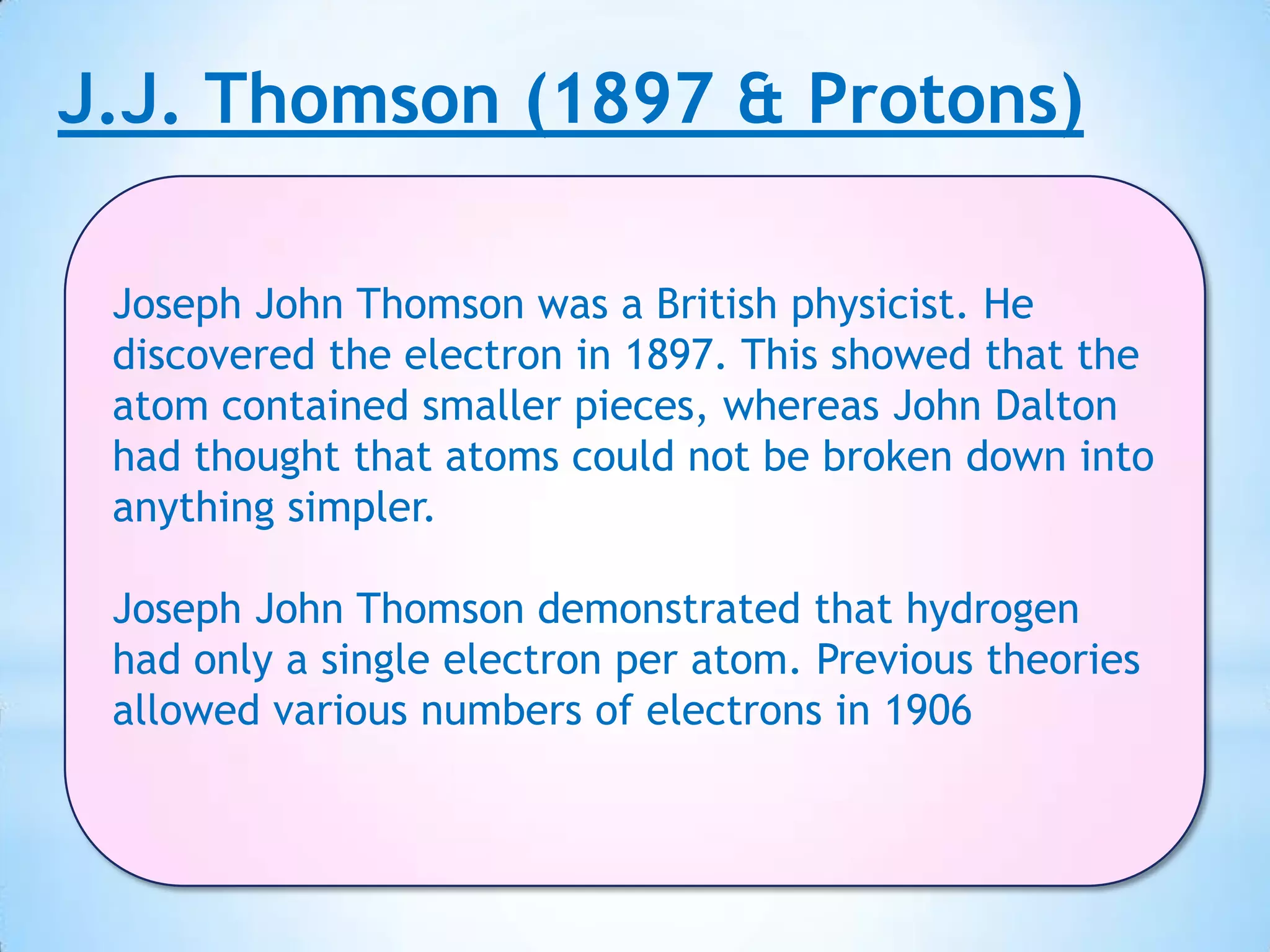 J.J. Thomson (1897 & Protons)

 Joseph John Thomson was a British physicist. He
 discovered the electron in 1897. This showed that the
 atom contained smaller pieces, whereas John Dalton
 had thought that atoms could not be broken down into
 anything simpler.

 Joseph John Thomson demonstrated that hydrogen
 had only a single electron per atom. Previous theories
 allowed various numbers of electrons in 1906
 
