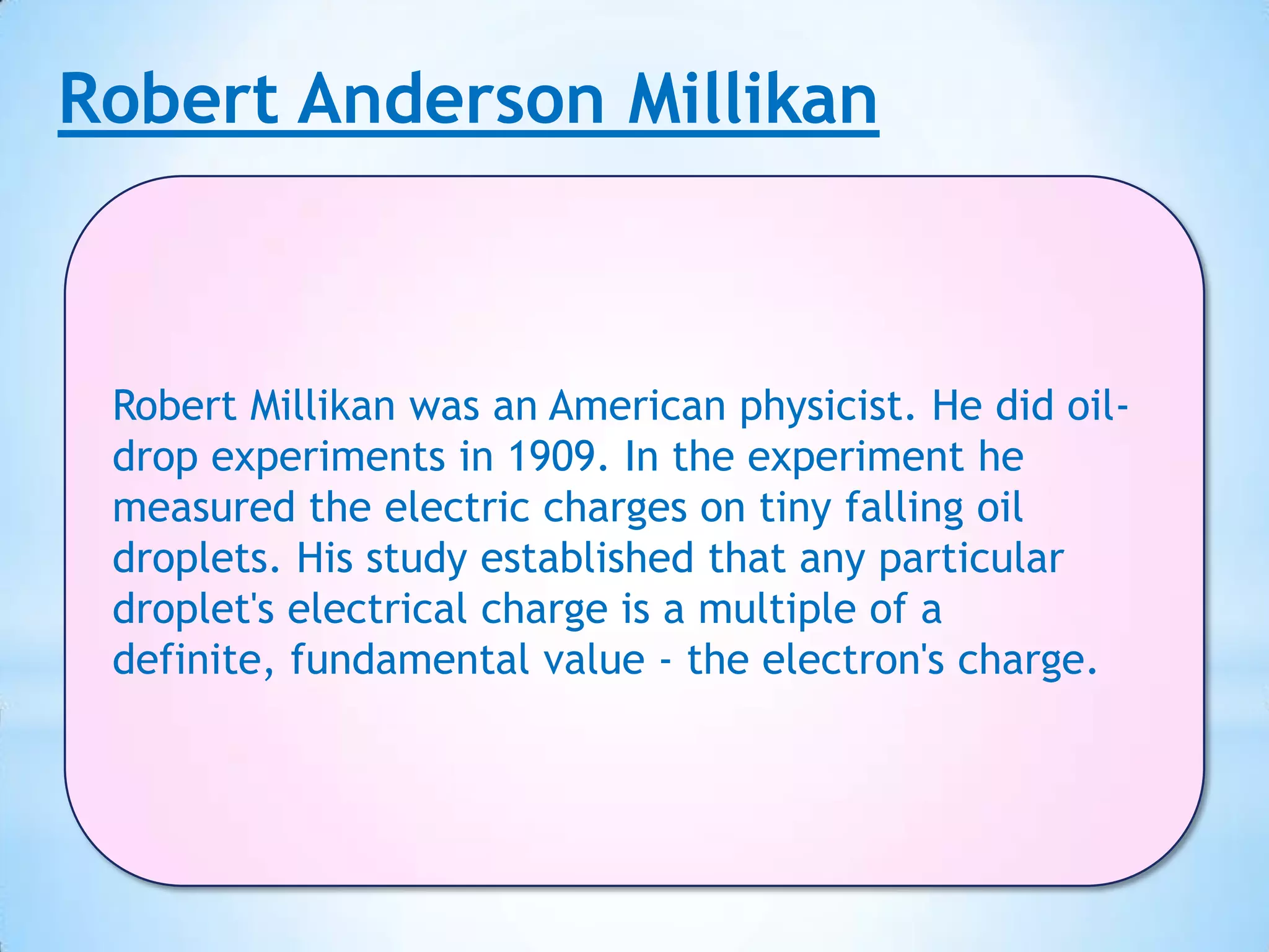 Robert Anderson Millikan



 Robert Millikan was an American physicist. He did oil-
 drop experiments in 1909. In the experiment he
 measured the electric charges on tiny falling oil
 droplets. His study established that any particular
 droplet's electrical charge is a multiple of a
 definite, fundamental value - the electron's charge.
 