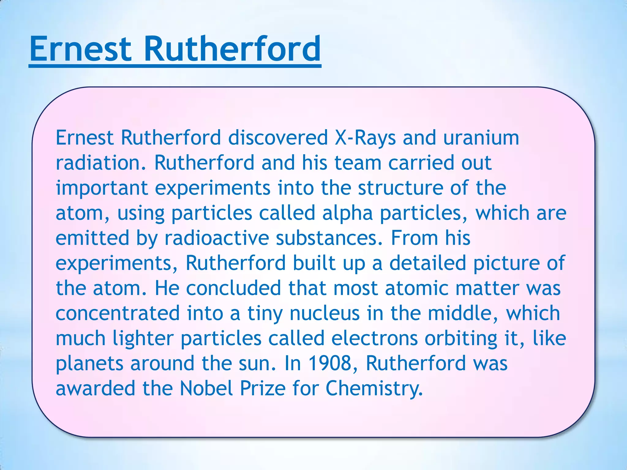 Ernest Rutherford

 Ernest Rutherford discovered X-Rays and uranium
 radiation. Rutherford and his team carried out
 important experiments into the structure of the
 atom, using particles called alpha particles, which are
 emitted by radioactive substances. From his
 experiments, Rutherford built up a detailed picture of
 the atom. He concluded that most atomic matter was
 concentrated into a tiny nucleus in the middle, which
 much lighter particles called electrons orbiting it, like
 planets around the sun. In 1908, Rutherford was
 awarded the Nobel Prize for Chemistry.
 