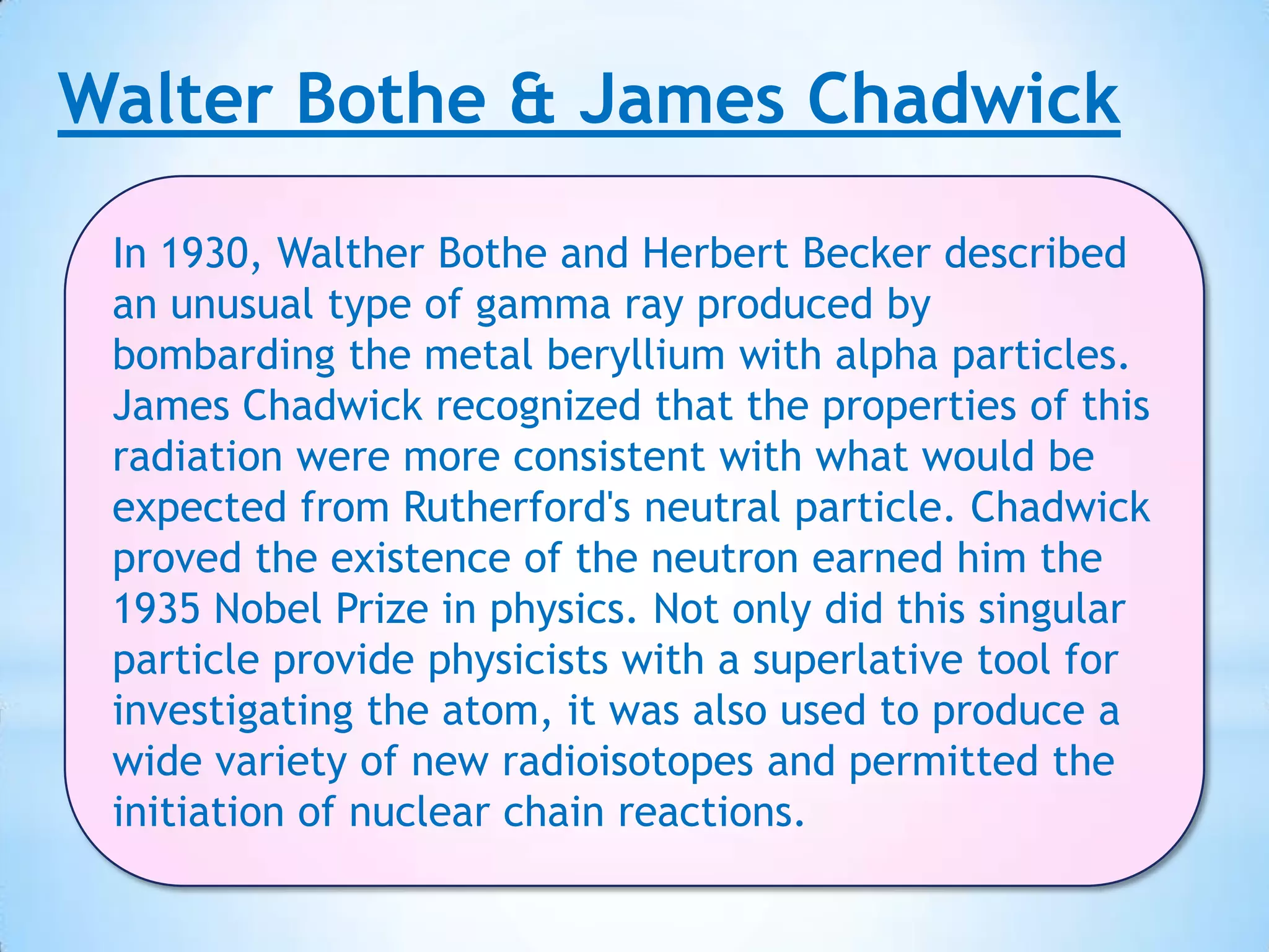 Walter Bothe & James Chadwick

 In 1930, Walther Bothe and Herbert Becker described
 an unusual type of gamma ray produced by
 bombarding the metal beryllium with alpha particles.
 James Chadwick recognized that the properties of this
 radiation were more consistent with what would be
 expected from Rutherford's neutral particle. Chadwick
 proved the existence of the neutron earned him the
 1935 Nobel Prize in physics. Not only did this singular
 particle provide physicists with a superlative tool for
 investigating the atom, it was also used to produce a
 wide variety of new radioisotopes and permitted the
 initiation of nuclear chain reactions.
 