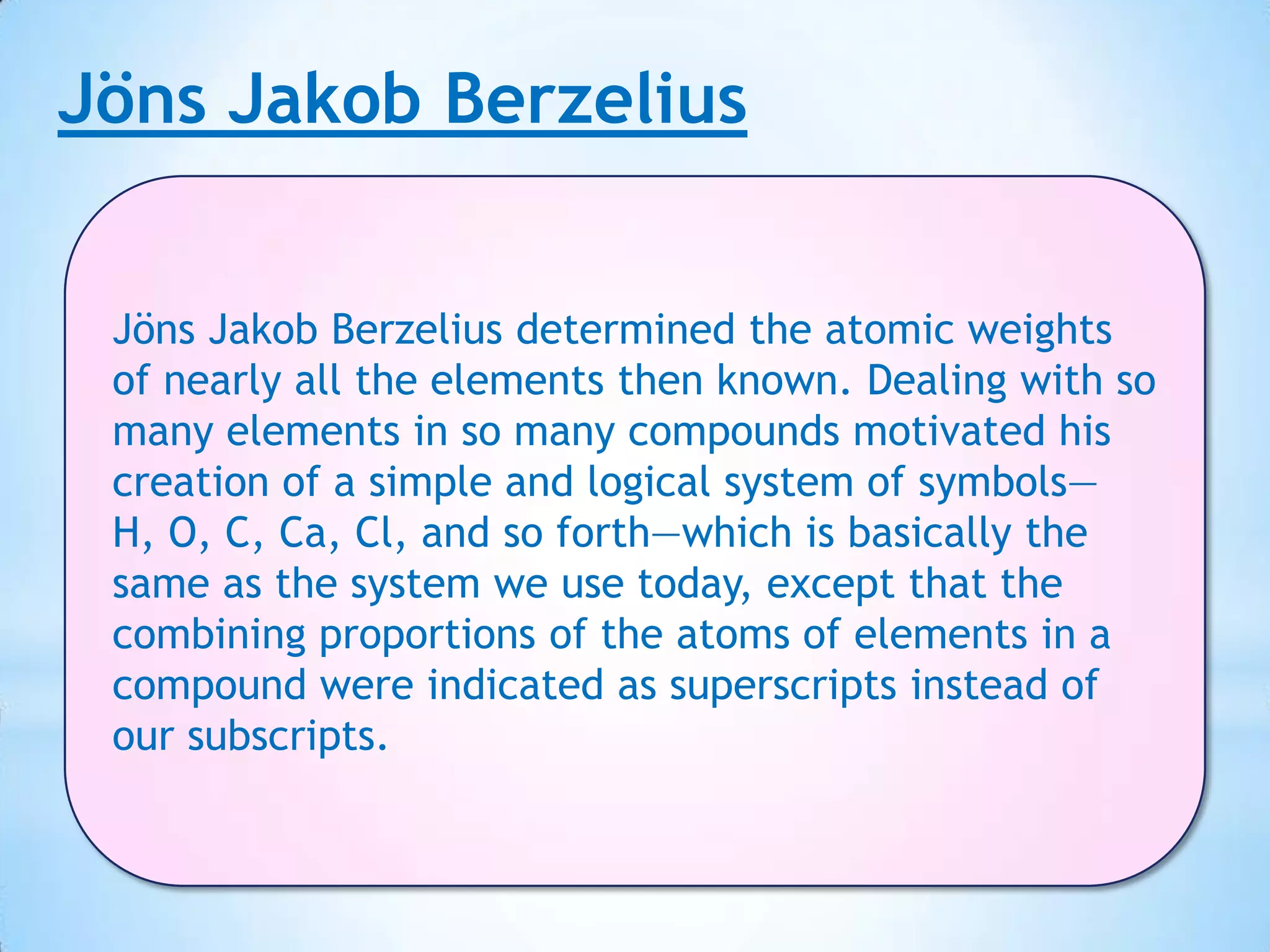 Jöns Jakob Berzelius


 Jöns Jakob Berzelius determined the atomic weights
 of nearly all the elements then known. Dealing with so
 many elements in so many compounds motivated his
 creation of a simple and logical system of symbols—
 H, O, C, Ca, Cl, and so forth—which is basically the
 same as the system we use today, except that the
 combining proportions of the atoms of elements in a
 compound were indicated as superscripts instead of
 our subscripts.
 