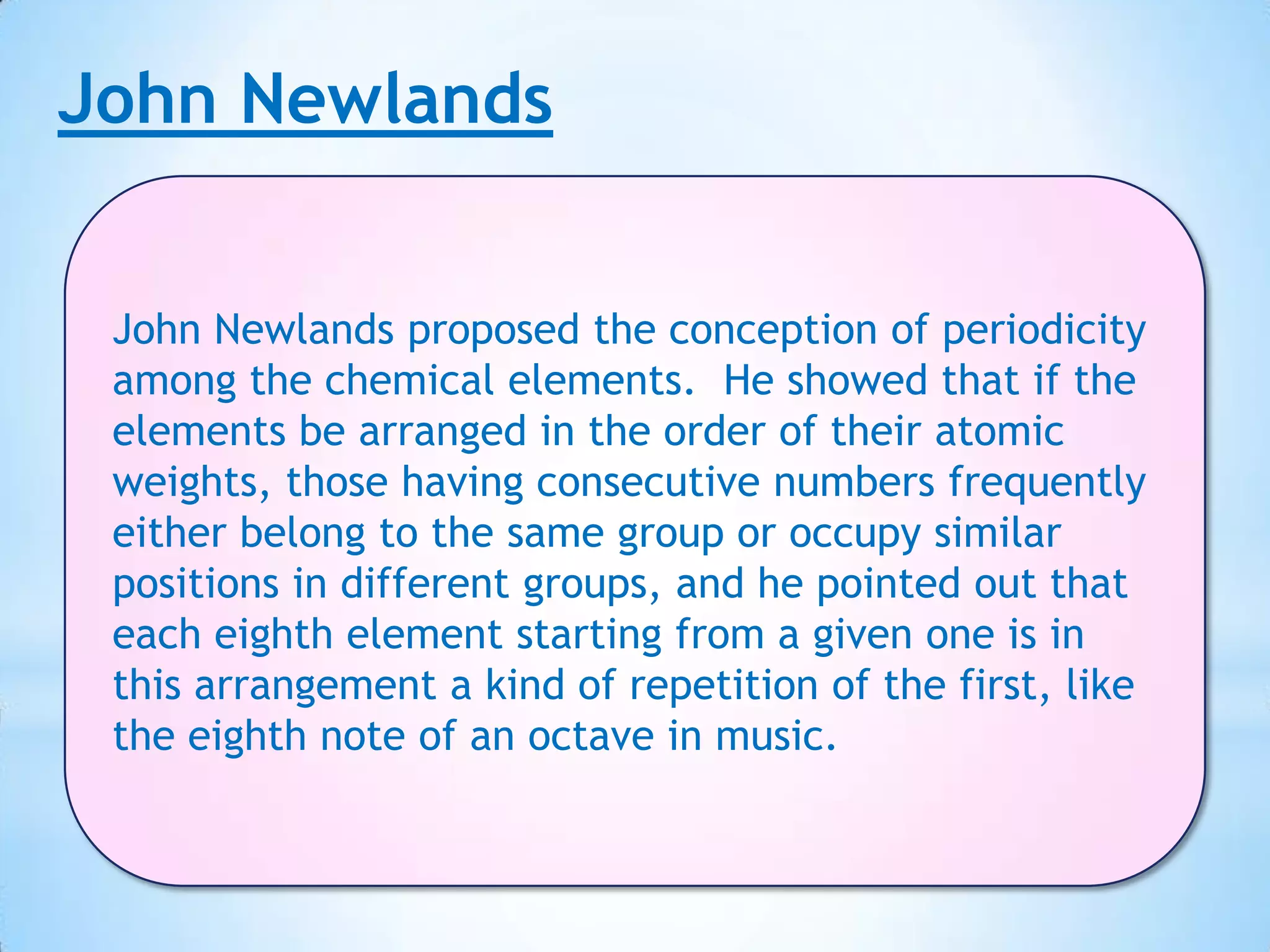 John Newlands


 John Newlands proposed the conception of periodicity
 among the chemical elements. He showed that if the
 elements be arranged in the order of their atomic
 weights, those having consecutive numbers frequently
 either belong to the same group or occupy similar
 positions in different groups, and he pointed out that
 each eighth element starting from a given one is in
 this arrangement a kind of repetition of the first, like
 the eighth note of an octave in music.
 