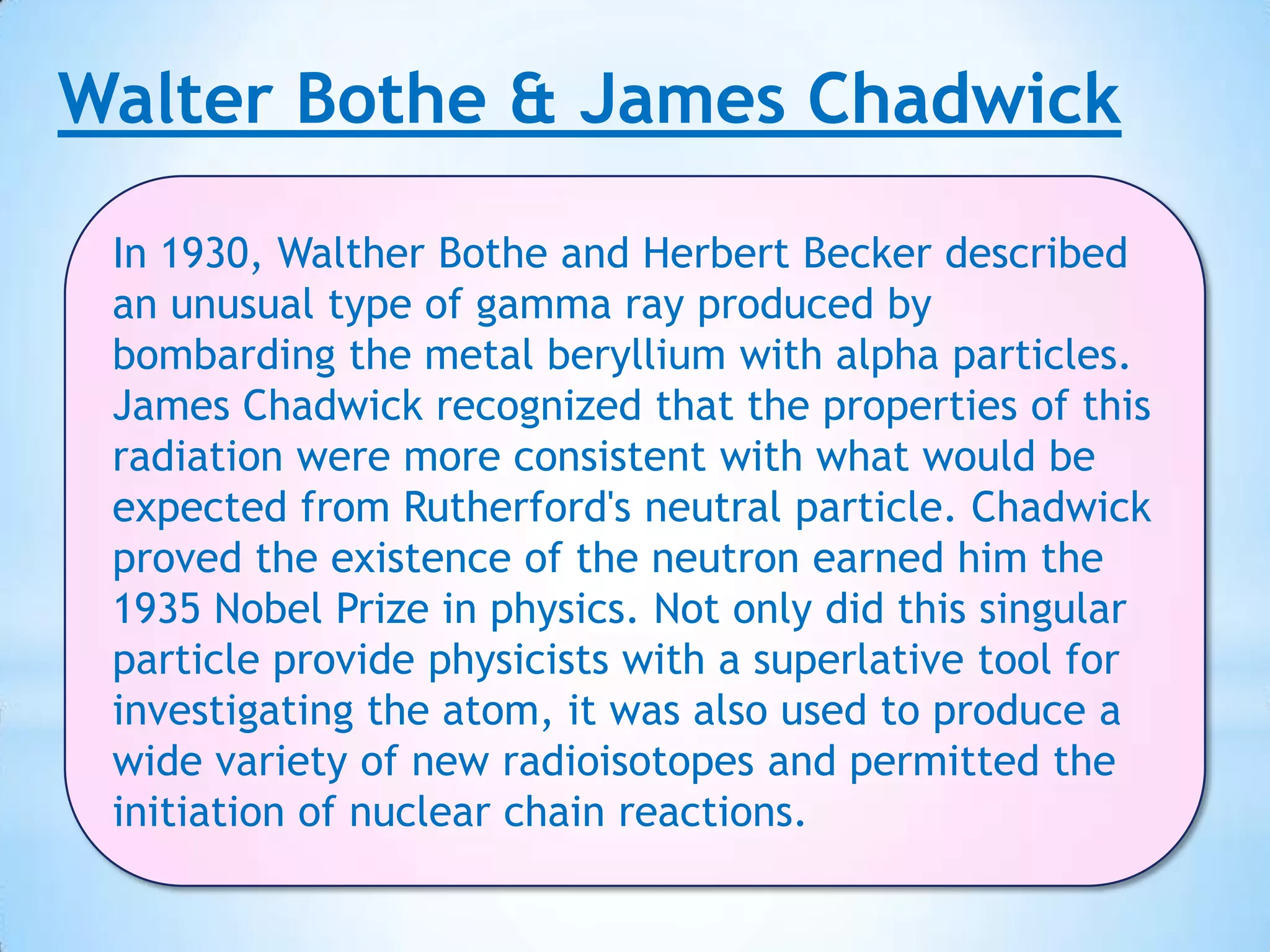 Walter Bothe & James Chadwick

 In 1930, Walther Bothe and Herbert Becker described
 an unusual type of gamma ray produced by
 bombarding the metal beryllium with alpha particles.
 James Chadwick recognized that the properties of this
 radiation were more consistent with what would be
 expected from Rutherford's neutral particle. Chadwick
 proved the existence of the neutron earned him the
 1935 Nobel Prize in physics. Not only did this singular
 particle provide physicists with a superlative tool for
 investigating the atom, it was also used to produce a
 wide variety of new radioisotopes and permitted the
 initiation of nuclear chain reactions.
 