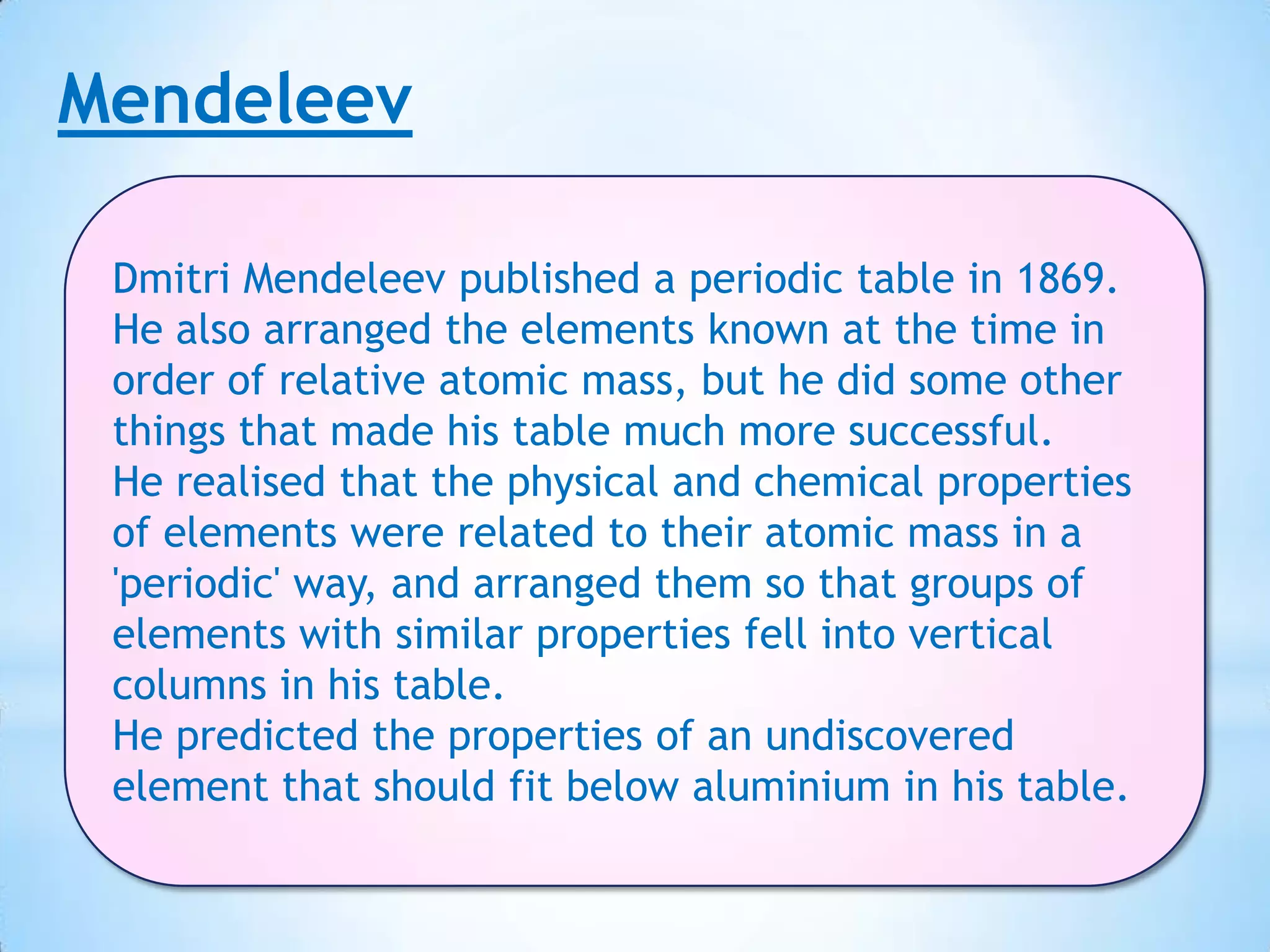 Mendeleev

 Dmitri Mendeleev published a periodic table in 1869.
 He also arranged the elements known at the time in
 order of relative atomic mass, but he did some other
 things that made his table much more successful.
 He realised that the physical and chemical properties
 of elements were related to their atomic mass in a
 'periodic' way, and arranged them so that groups of
 elements with similar properties fell into vertical
 columns in his table.
 He predicted the properties of an undiscovered
 element that should fit below aluminium in his table.
 