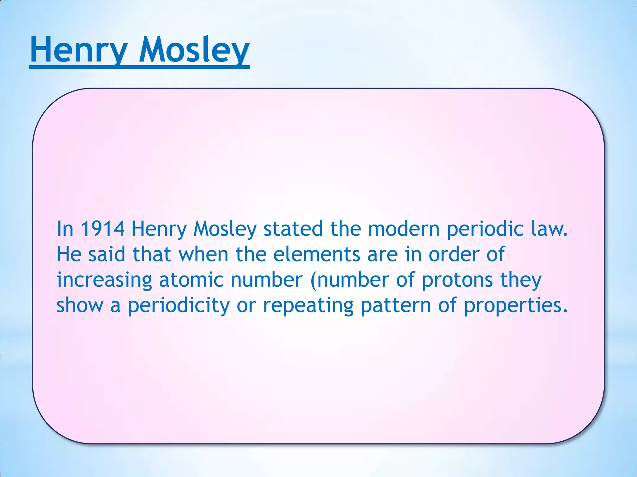 Henry Mosley



 In 1914 Henry Mosley stated the modern periodic law.
 He said that when the elements are in order of
 increasing atomic number (number of protons they
 show a periodicity or repeating pattern of properties.
 